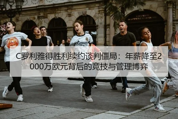 C罗利雅得胜利续约谈判僵局：年薪降至2000万欧元背后的竞技与管理博弈
