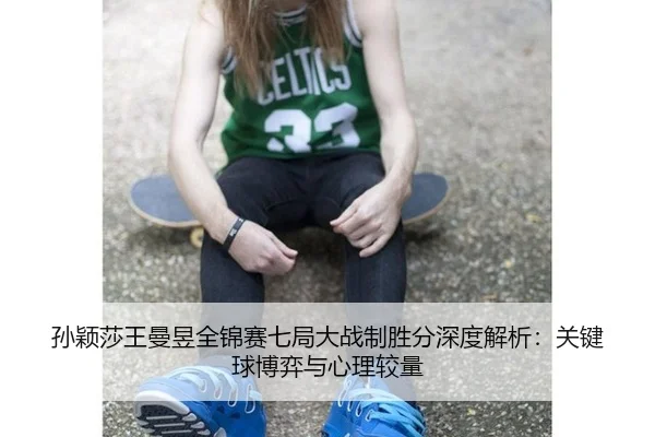 孙颖莎王曼昱全锦赛七局大战制胜分深度解析：关键球博弈与心理较量