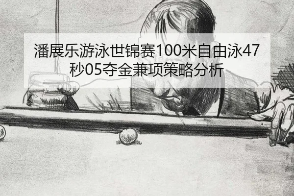 潘展乐游泳世锦赛100米自由泳47秒05夺金兼项策略分析